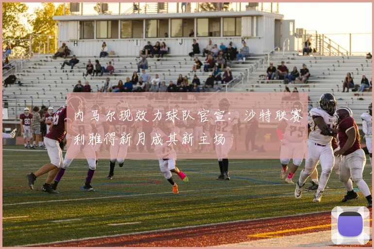 内马尔现效力球队官宣:沙特联赛利雅得新月成其新主场