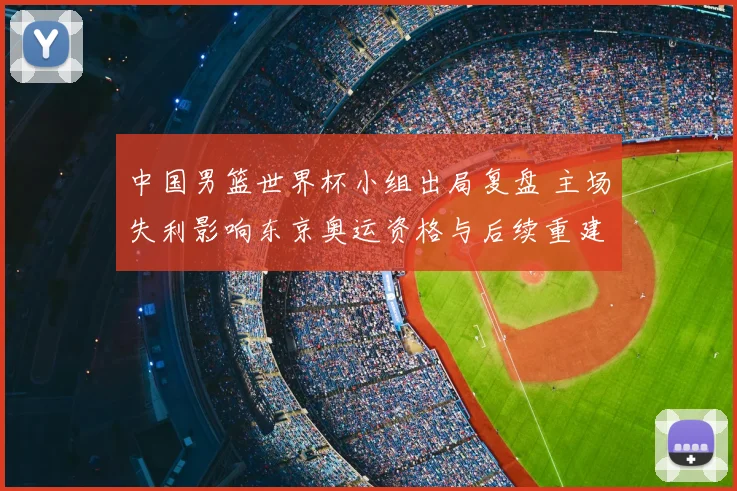 中国男篮世界杯小组出局复盘 主场失利影响东京奥运资格与后续重建