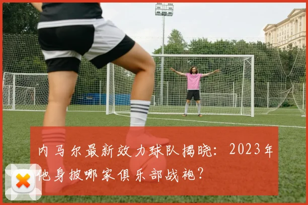 内马尔最新效力球队揭晓：2023年他身披哪家俱乐部战袍？