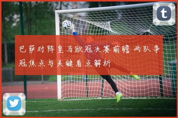 巴萨对阵皇马欧冠决赛前瞻 两队争冠焦点与关键看点解析