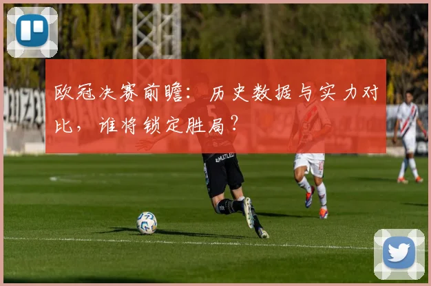 欧冠决赛前瞻：历史数据与实力对比，谁将锁定胜局？