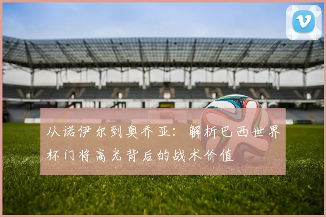 从诺伊尔到奥乔亚：解析巴西世界杯门将高光背后的战术价值