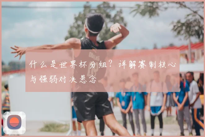 什么是世界杯分组？详解赛制核心与强弱对决悬念