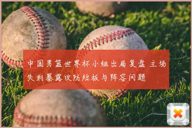 中国男篮世界杯小组出局复盘 主场失利暴露攻防短板与阵容问题